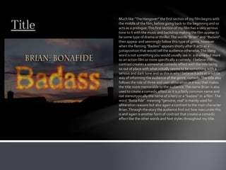 Title
Much like “The Hangover” the first section of my film begins with
the middle of the film, before going back to the beginning and so
acts as a prologue.This first section of my film has a very serious
tone to it with the music and backdrop making the film appear to
be some type of drama or thriller.The words “Brian” and “Badass”
then appear and seemingly follow this type of genre, however
when the flaming “Badass” appears shorty after it acts as a
juxtaposition that would tell the audience otherwise.The slang
word is not something you would usually see in a drama but more
so an action film or more specifically a comedy. I believe this
contrast creates a somewhat comedic effect with the title being
so out of place with what initially seems to be something with a
serious and dark tone and so this is why I believe it acts as a subtle
way of informing the audience of the genre, comedy.The title also
follows the rule of three and uses alliteration in a way that makes
the title more memorable to the audience.The name Brian is also
used to create a comedic effect as it is a fairly common name and
not stereotypically the name of a hero or a “badass” in a film .The
word “Bona fide” meaning “genuine; real” is mainly used for
alliteration reasons but also again a contrast to the main character
Brian.Through the story the audience find out how inaccurate this
is and again is another form of contrast that creates a comedic
effect like the other words and font styles throughout my title.
 