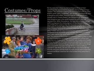 Costumes/Props
For my costumes I chose my main protagonist Brian to have
something that represented his laughable attempt of becoming a
“badass”.The character is wearing the stereotypical outfit of a biker
(leather jacket, jeans, sunglasses) who are also stereotypically seen
as dangerous and violent. However I use the outfit instead as a
comedic tool. In “Austin Powers” the charterer is set up to be the
most dangerous spy in the world however his outfit does not
represent this.When the audience first sees him in his 60’s swinger
outfit it juxtaposes this initial judgment of the character and acts as a
way of telling the audience that the character is in fact not like this
and creates a comedic effect.This is the same for Brian, he is meant
to be a “badass” however his oversized jacket and ridiculous bike
gang “T birds” acts as a way of showing how pathetic he actually is in
comparison to an actual bike gang member.The small pink bike he
uses is also used for the same reason and is also used as a comedic
tool.The costume of the antagonist Anthony is used in a way to make
him look threatening and dangerous in comparison to Brian and
show how out of place he is.The character uses shades and a hoodie
to keep the majority of his face covered and adds to the mystery and
shadiness of the character the gun he uses is also adds to the danger
that surround the character.Younger Brian is used as well as a
contrast to older Brian, the very smart outfit, instruments like the
recorder and piano and the books he reads are all used to show how
innocent and Brian is and how he is the furthest thing away from a
badass.
 