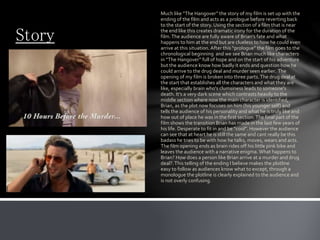 Story
Much like “The Hangover” the story of my film is set up with the
ending of the film and acts as a prologue before reverting back
to the start of the story. Using the section of a film that is near
the end like this creates dramatic irony for the duration of the
film.The audience are fully aware of Brian’s fate and what
happens to him at the end but are clueless to how he could even
arrive at this situation.After this “prologue” the film goes to the
chronological beginning and we see Brian much like characters
in “The Hangover” full of hope and on the start of his adventure
but the audience know how badly it ends and question how he
could arrive to the drug deal and murder seen earlier. The
opening of my film is broken into three parts.The drug deal at
the start that establishes all the characters and what they are
like, especially brain who's clumsiness leads to someone's
death. It’s a very dark scene which contrasts heavily to the
middle section where now the main character is identified,
Brian, as the plot now focuses on him (his younger self) and
tells the audience of his personality and what he is truly like and
how out of place he was in the first section.The final part of the
film shows the transition Brian has made in the last few years of
his life. Desperate to fit in and be “cool”. However the audience
can see that at heart he is still the same and cant really be this
badass he tries to be with how he talks, moves, wears and acts.
The film opening ends as brain rides off his little pink bike and
leaves the audience with a narrative enigma.What happens to
Brian? How does a person like Brian arrive at a murder and drug
deal?.This telling of the ending I believe makes the plotline
easy to follow as audiences know what to except, through a
monologue the plotline is clearly explained to the audience and
is not overly confusing.
 