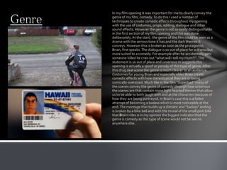 Genre
In my film opening it was important for me to clearly convey the
genre of my film, comedy.To do this I used a number of
techniques to create comedic effects throughout my opening
with the use of costumes, props, editing, dialogue and other
sound effects. However the genre is not so easily distinguishable
in the first section of my film opening and this was done
deliberately.At the start, the genre of the film could be seen as a
drama with the serious tone it has and the dark themes it
conveys. However this is broken as soon as the protagonist,
Brian, first speaks.The dialogue is so out of place for a drama but
more suited to a comedy. For example after he accidentally gets
someone killed he cries out “what will I tell my mum?!”.The
statement is so out of place and unserious in suggests this
opening is actually a spoof or parody of this type of genre.After
this drug deal scene the genre is much clearer to an audience.
Costumes for young Brian and especially older Brian create
comedic effects with how stereotypical they are or being
comically oversized. Much like in the film “Superbad” many of
the scenes convey the genre of comedy through how unserious
the scenes are that contain more light hearted themes that allow
us to be able to both laugh with and at the characters because of
how they are being portrayed. In Brain's case this is a failed
attempt of becoming a badass which is most noticeable at the
end.The montage that builds up a climatic and “badass” ending
is broken by a bike bell and with the reveal of the small pink bike
that Brain rides is in my opinion the biggest indicator that the
genre is comedy as this type of scene would not be see no
anywhere else.
 