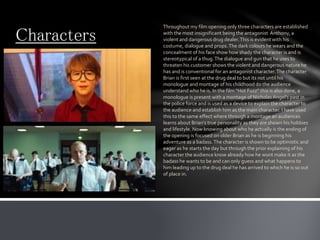 Characters
Throughout my film opening only three characters are established
with the most insignificant being the antagonist Anthony, a
violent and dangerous drug dealer.This is evident with his
costume, dialogue and props.The dark colours he wears and the
concealment of his face show how shady the character is and is
stereotypical of a thug.The dialogue and gun that he uses to
threaten his customer shows the violent and dangerous nature he
has and is conventional for an antagonist character.The character
Brian is first seen at the drug deal to but its not until his
monologue and montage of his childhood do the audience
understand who he is. In the film “Hot Fuzz” this is also done, a
monologue is present with a montage of Nicholas Angel’s past in
the police force and is used as a device to explain the character to
the audience and establish him as the main character. I have used
this to the same effect where through a montage an audiences
learns about Brian’s true personality as they are shown his hobbies
and lifestyle. Now knowing about who he actually is the ending of
the opening is focused on older Brian as he is beginning his
adventure as a badass.The character is shown to be optimistic and
eager as he starts the day but through the prior explaining of his
character the audience know already how he wont make it as the
badass he wants to be and can only guess and what happens to
him leading up to the drug deal he has arrived to which he is so out
of place in.
 
