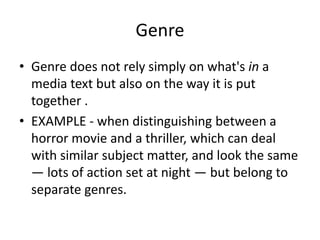 Genre 
• Genre does not rely simply on what's in a 
media text but also on the way it is put 
together . 
• EXAMPLE - when distinguishing between a 
horror movie and a thriller, which can deal 
with similar subject matter, and look the same 
— lots of action set at night — but belong to 
separate genres. 
 