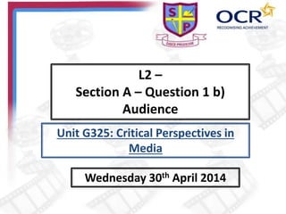 L2 –
Section A – Question 1 b)
Audience
Wednesday 30th April 2014
Unit G325: Critical Perspectives in
Media
 
