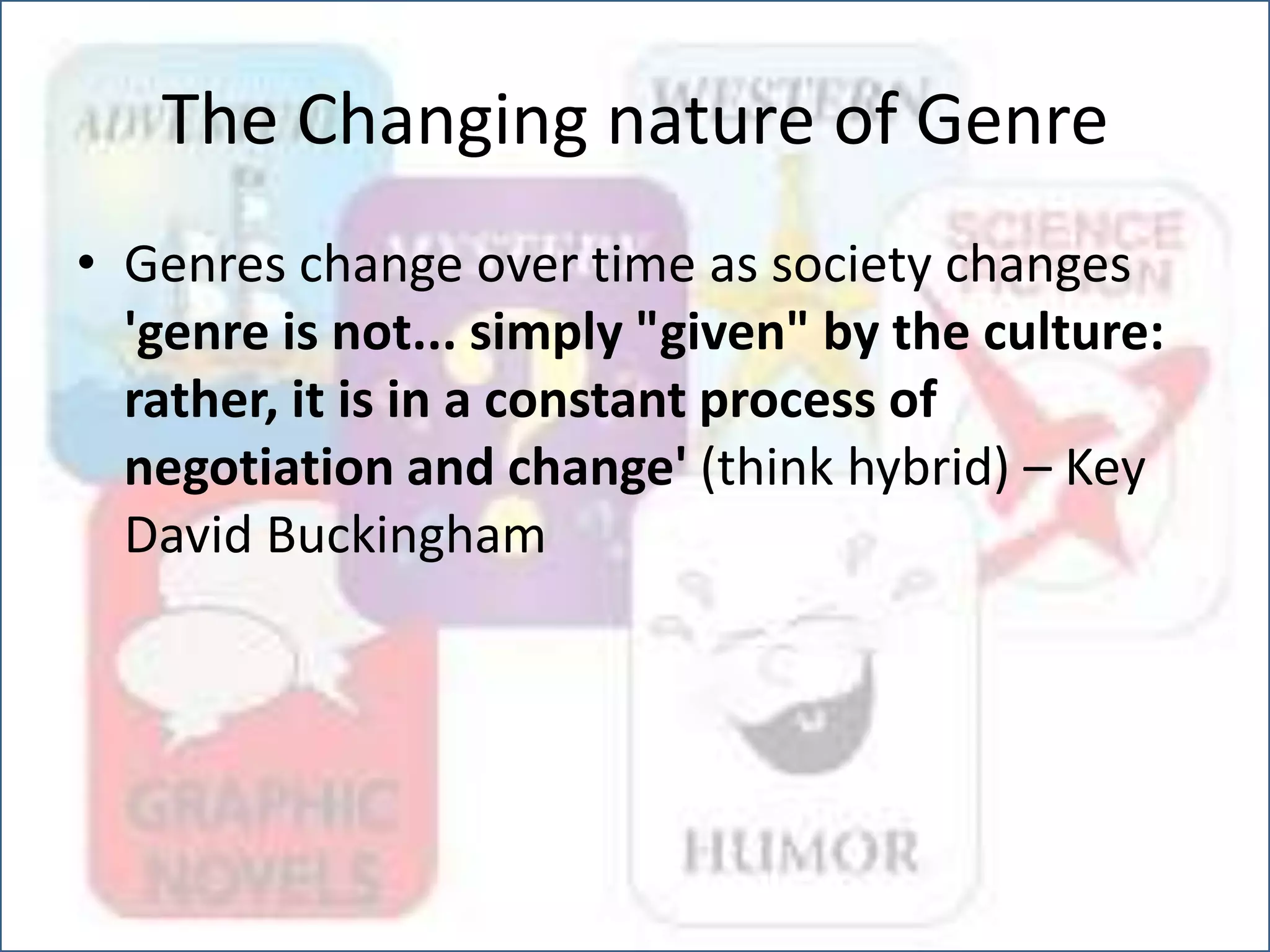 The Changing nature of Genre
• Genres change over time as society changes
'genre is not... simply "given" by the culture:
rather, it is in a constant process of
negotiation and change' (think hybrid) – Key
David Buckingham
 