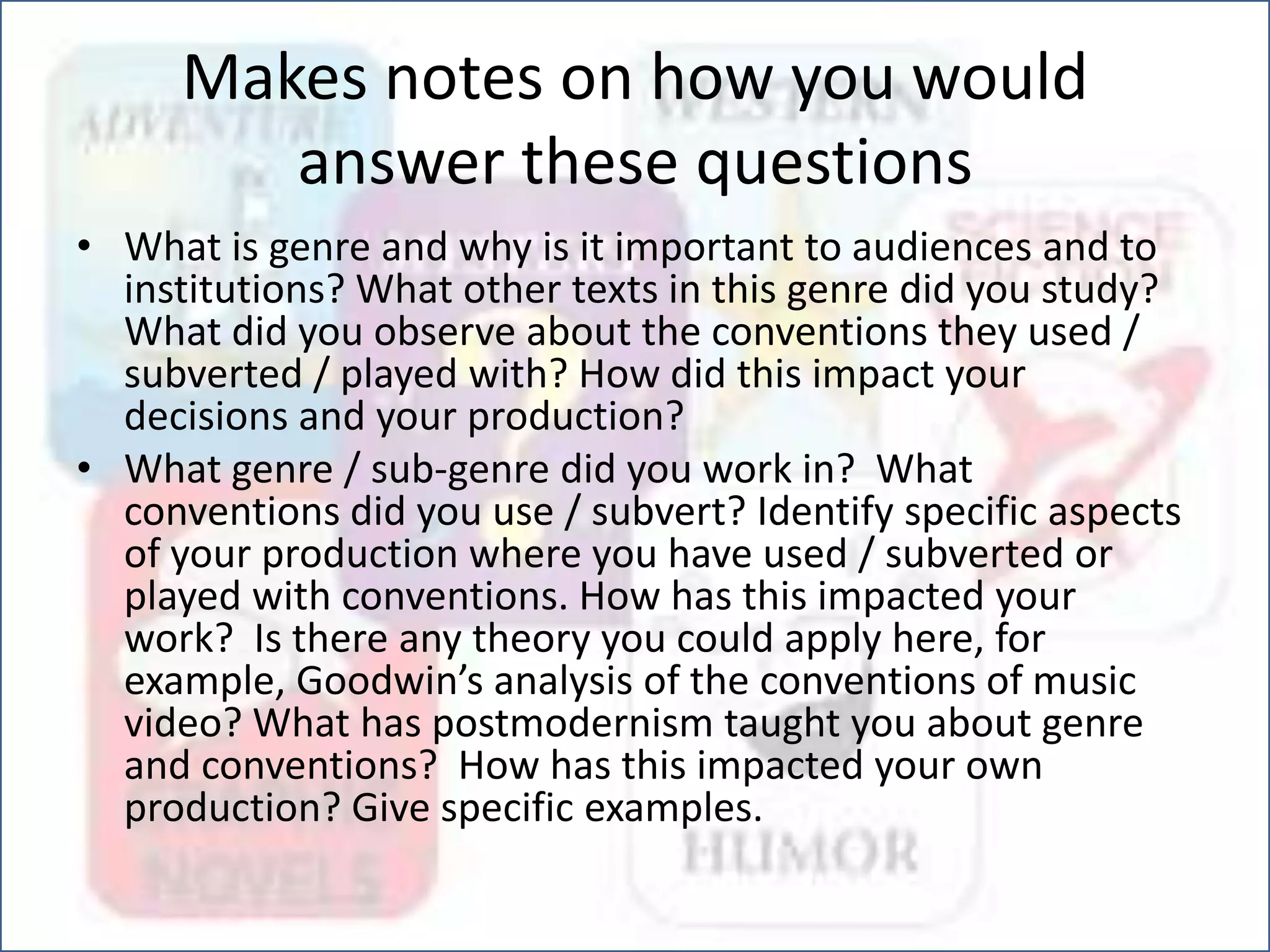Makes notes on how you would
answer these questions
• What is genre and why is it important to audiences and to
institutions? What other texts in this genre did you study?
What did you observe about the conventions they used /
subverted / played with? How did this impact your
decisions and your production?
• What genre / sub-genre did you work in? What
conventions did you use / subvert? Identify specific aspects
of your production where you have used / subverted or
played with conventions. How has this impacted your
work? Is there any theory you could apply here, for
example, Goodwin’s analysis of the conventions of music
video? What has postmodernism taught you about genre
and conventions? How has this impacted your own
production? Give specific examples.
 