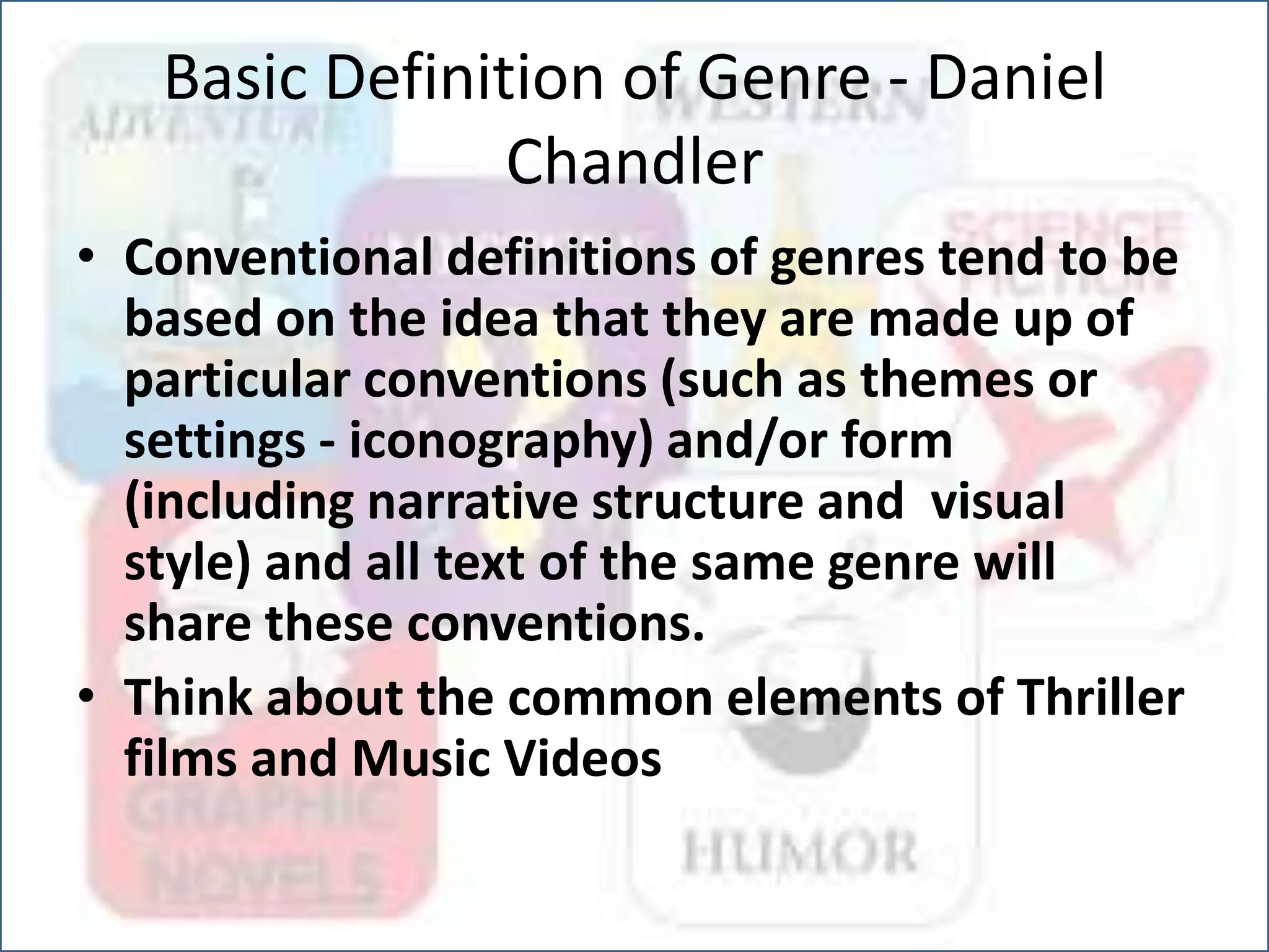 Basic Definition of Genre - Daniel
Chandler
• Conventional definitions of genres tend to be
based on the idea that they are made up of
particular conventions (such as themes or
settings - iconography) and/or form
(including narrative structure and visual
style) and all text of the same genre will
share these conventions.
• Think about the common elements of Thriller
films and Music Videos
 