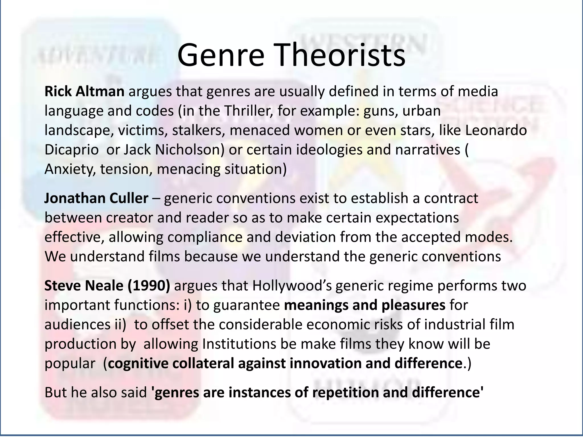 Rick Altman argues that genres are usually defined in terms of media
language and codes (in the Thriller, for example: guns, urban
landscape, victims, stalkers, menaced women or even stars, like Leonardo
Dicaprio or Jack Nicholson) or certain ideologies and narratives (
Anxiety, tension, menacing situation)
Jonathan Culler – generic conventions exist to establish a contract
between creator and reader so as to make certain expectations
effective, allowing compliance and deviation from the accepted modes.
We understand films because we understand the generic conventions
Steve Neale (1990) argues that Hollywood’s generic regime performs two
important functions: i) to guarantee meanings and pleasures for
audiences ii) to offset the considerable economic risks of industrial film
production by allowing Institutions be make films they know will be
popular (cognitive collateral against innovation and difference.)
But he also said 'genres are instances of repetition and difference'
Genre Theorists
 