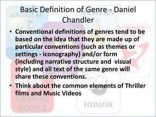 Basic Definition of Genre - Daniel
Chandler
• Conventional definitions of genres tend to be
based on the idea that they are made up of
particular conventions (such as themes or
settings - iconography) and/or form
(including narrative structure and visual
style) and all text of the same genre will
share these conventions.
• Think about the common elements of Thriller
films and Music Videos
 