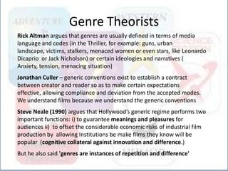 Rick Altman argues that genres are usually defined in terms of media
language and codes (in the Thriller, for example: guns, urban
landscape, victims, stalkers, menaced women or even stars, like Leonardo
Dicaprio or Jack Nicholson) or certain ideologies and narratives (
Anxiety, tension, menacing situation)
Jonathan Culler – generic conventions exist to establish a contract
between creator and reader so as to make certain expectations
effective, allowing compliance and deviation from the accepted modes.
We understand films because we understand the generic conventions
Steve Neale (1990) argues that Hollywood’s generic regime performs two
important functions: i) to guarantee meanings and pleasures for
audiences ii) to offset the considerable economic risks of industrial film
production by allowing Institutions be make films they know will be
popular (cognitive collateral against innovation and difference.)
But he also said 'genres are instances of repetition and difference'
Genre Theorists
 