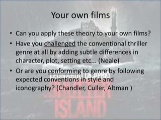 Your own films
• Can you apply these theory to your own films?
• Have you challenged the conventional thriller
genre at all by adding subtle differences in
character, plot, setting etc... (Neale)
• Or are you conforming to genre by following
expected conventions in style and
iconography? (Chandler, Culler, Altman )
 
