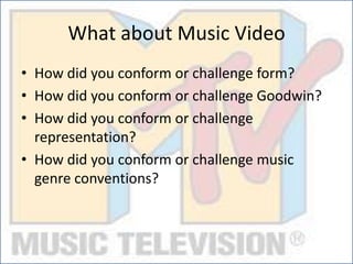 What about Music Video
• How did you conform or challenge form?
• How did you conform or challenge Goodwin?
• How did you conform or challenge
representation?
• How did you conform or challenge music
genre conventions?
 
