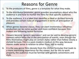 Reasons for Genre
1. To the producers of films, genre is a template for what they make.
2. To the distributor/promoter, genre provides assumptions about who the
audience is and how to market the films for that specific audience.
3. To the audience, it is a label that identifies a liked or disliked formula
and provides certain rules of engagement in terms of anticipation of
pleasure
4. When genres become classic, they can exert tremendous influence:
production can be come quicker and more confident because film-
makers are following tested formulae
5. Viewers become ‘generic spectators’ and can be said to develop generic
memory which helps the in the anticipation of events, even though the
films themselves might play on certain styles rather than follow closely a
clichéd formula. Film is a post-modern medium in this way, because
movies make sense in relation to other films, not to reality.
6. It is the way genre films deviate from the clichéd formulae that leads to
a more interesting experience for the viewer, but for this to work
properly, the audience must be familiar with generic conventions and
style.
 