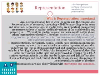 Representation
Why is Representation important?
Again, representation ties in with the genre and the conventions.
Representation of someone/something will differ according to the genre
and situation. Representations, in media texts, are important because they
are representations of reality- artificial versions of the world we live and
perceive in. Without the media, we as an audience would not be shown
others’ perspectives of reality. Therefore “representation is a fluid, two-
way process: producers position a text somewhere in relation to reality
and audiences assess a text on its relationship to reality.”
Representations, particularly people, usually have ambiguous meanings,
representing more than one issue i.e. A surface representation and an
underlying one that is often overshadowed and unacknowledged, spotted
only by a few. E.g. Curley’s Wife in John Steinbeck’s Of Mice and Men. She
is the only woman on the farm and is portrayed as wearing red a lot. A
surface representation is that she may be dangerous and ‘jailbait’ but then
if you look deeper and read context about the book, she can also represent
the misogynistic society of the time.
Representations are also closely linked with stereotypes and semiotics..
=the description or
portrayal of someone or
something in a
particular way.
 