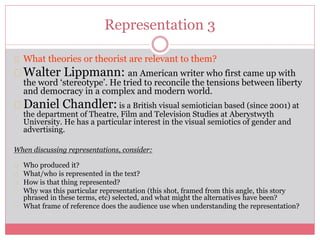 Representation 3
What theories or theorist are relevant to them?
Walter Lippmann: an American writer who first came up with
the word ‘stereotype’. He tried to reconcile the tensions between liberty
and democracy in a complex and modern world.
Daniel Chandler: is a British visual semiotician based (since 2001) at
the department of Theatre, Film and Television Studies at Aberystwyth
University. He has a particular interest in the visual semiotics of gender and
advertising.
When discussing representations, consider:
Who produced it?
What/who is represented in the text?
How is that thing represented?
Why was this particular representation (this shot, framed from this angle, this story
phrased in these terms, etc) selected, and what might the alternatives have been?
What frame of reference does the audience use when understanding the representation?
 