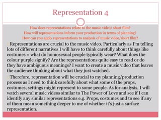 Representation 4
How does representations relate to the music video/ short film?
How will representations inform your production in terms of planning?
How can you apply representations to analysis of music video/short film?
Representations are crucial to the music video. Particularly as I’m telling
lots of different narratives I will have to think carefully about things like
costumes = what do homosexual people typically wear? What does the
colour purple signify? Are the representations quite easy to read or do
they have ambiguous meanings? I want to create a music video that leaves
the audience thinking about what they just watched.
Therefore, representation will be crucial to my planning/production
process as I need to think carefully about what some of the props,
costumes, settings might represent to some people. As for analysis, I will
watch several music videos similar to The Power of Love and see if I can
identify any similar representations e.g. Props, costumes and to see if any
of them mean something deeper to me of whether it’s just a surface
representation.
 