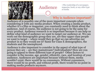 Audience
Why is Audience important?
Audience of is possibly one of the more important concepts when
considering it with any media product. When creating a media product,
whether it’s a film or magazine, you constantly need to think about the
audience. And of course, the audience is not going to be the same for
every product. Audience research is so important because it can help us
define what kind of audience we want to target our audience at. We can
work out the demographic group they are, are they upper class people
we want to target – where would they go that we can advertise our
product in so they would see it? Same for Class E demographics, the
students and the unemployed.
Audience is also important to consider in the aspect of what type of
person they are – are they mainstream? Individualists? How are you
going to appeal to these different type of people? Other factors to
consider is the income, age, gender, ethnicity, race, and location of your
audience. Audiences are important because without them, media
wouldn’t exist; there would be no consumers. Without consumers,
there would be no profit, and without profit, there would be no point in
making media products anymore.
=The readership of a newspaper,
magazine, book, or any other type
of media
 