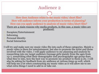 Audience 2
How does Audience relate to the music video/ short film?
How will audience inform your production in terms of planning?
How can you apply audience to analysis of music video/short film?
There are 4 main reasons why media products, in this case, a music video are
produced:
Escapism/Entertainment
Informing
Personal Identity
Social Interaction
I will try and make sure my music video fits into each of these categories. Mainly a
music video is there for entertainment, but also to promote the artist and those
involved with the video. I will apply audience to my planning and analysis by
researching into my target audience (teenage girls mainly from the ages from
15+), researching what their demographic and psychographic age group does,
what they’re into, how the best way to promote my product to them is etc. I will
also be asking for feedback from my audience at various times as well, which
will help me a lot when constructing my music video as it will allow me to see
what extra things I need to add in or take out.
 