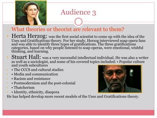 Audience 3
What theories or theorist are relevant to them?
• Herta Herzog: was the first social scientist to come up with the idea of the
Uses and Gratifications theory. For her study, Herzog interviewed soap opera fans
and was able to identify three types of gratifications. The three gratifications
categories, based on why people listened to soap operas, were emotional, wishful
thinking, and learning.
• Stuart Hall: was a very successful intellectual individual. He was also a writer
as well as a sociologist, and some of his covered topics included: • Popular culture
and youth subcultures
• • The CCCS and cultural studies
• • Media and communication
• • Racism and resistance
• • Postmodernism and the post-colonial
• • Thatcherism
• • Identity, ethnicity, diaspora
He has helped develop more recent models of the Uses and Gratifications theory.
 