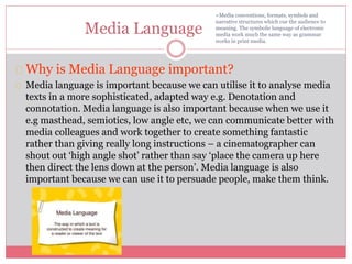 Media Language
Why is Media Language important?
Media language is important because we can utilise it to analyse media
texts in a more sophisticated, adapted way e.g. Denotation and
connotation. Media language is also important because when we use it
e.g masthead, semiotics, low angle etc, we can communicate better with
media colleagues and work together to create something fantastic
rather than giving really long instructions – a cinematographer can
shout out ‘high angle shot’ rather than say ‘place the camera up here
then direct the lens down at the person’. Media language is also
important because we can use it to persuade people, make them think.
=Media conventions, formats, symbols and
narrative structures which cue the audience to
meaning. The symbolic language of electronic
media work much the same way as grammar
works in print media.
 