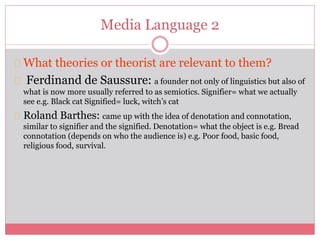 Media Language 2
What theories or theorist are relevant to them?
Ferdinand de Saussure: a founder not only of linguistics but also of
what is now more usually referred to as semiotics. Signifier= what we actually
see e.g. Black cat Signified= luck, witch’s cat
Roland Barthes: came up with the idea of denotation and connotation,
similar to signifier and the signified. Denotation= what the object is e.g. Bread
connotation (depends on who the audience is) e.g. Poor food, basic food,
religious food, survival.
 
