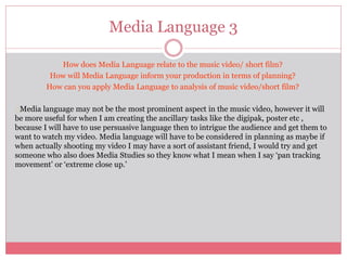 Media Language 3
How does Media Language relate to the music video/ short film?
How will Media Language inform your production in terms of planning?
How can you apply Media Language to analysis of music video/short film?
Media language may not be the most prominent aspect in the music video, however it will
be more useful for when I am creating the ancillary tasks like the digipak, poster etc ,
because I will have to use persuasive language then to intrigue the audience and get them to
want to watch my video. Media language will have to be considered in planning as maybe if
when actually shooting my video I may have a sort of assistant friend, I would try and get
someone who also does Media Studies so they know what I mean when I say ‘pan tracking
movement’ or ‘extreme close up.’
 