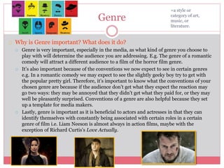 Genre
Why is Genre important? What does it do?
 Genre is very important, especially in the media, as what kind of genre you choose to
play with will determine the audience you are addressing. E.g. The genre of a romantic
comedy will attract a different audience to a film of the horror film genre.
 It’s also important because of the conventions we now expect to see in certain genres
e.g. In a romantic comedy we may expect to see the slightly geeky boy try to get with
the popular pretty girl. Therefore, it’s important to know what the conventions of your
chosen genre are because if the audience don’t get what they expect the reaction may
go two ways: they may be annoyed that they didn’t get what they paid for, or they may
well be pleasantly surprised. Conventions of a genre are also helpful because they set
up a template for media makers.
 Lastly, genre is important as it is beneficial to actors and actresses in that they can
identify themselves with constantly being associated with certain roles in a certain
genre of film i.e. Liam Neeson is almost always in action films, maybe with the
exception of Richard Curtis’s Love Actually.
=a style or
category of art,
music, or
literature.
 