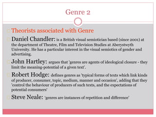 Genre 2
Theorists associated with Genre
Daniel Chandler: is a British visual semiotician based (since 2001) at
the department of Theatre, Film and Television Studies at Aberystwyth
University. He has a particular interest in the visual semiotics of gender and
advertising.
John Hartley: argues that 'genres are agents of ideological closure - they
limit the meaning-potential of a given text’.
Robert Hodge: defines genres as 'typical forms of texts which link kinds
of producer, consumer, topic, medium, manner and occasion', adding that they
'control the behaviour of producers of such texts, and the expectations of
potential consumers‘
Steve Neale: ‘genres are instances of repetition and difference’
 