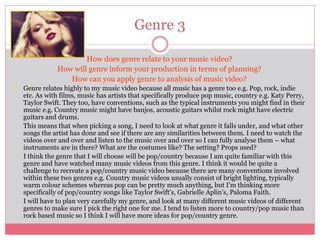 Genre 3
How does genre relate to your music video?
How will genre inform your production in terms of planning?
How can you apply genre to analysis of music video?
Genre relates highly to my music video because all music has a genre too e.g. Pop, rock, indie
etc. As with films, music has artists that specifically produce pop music, country e.g. Katy Perry,
Taylor Swift. They too, have conventions, such as the typical instruments you might find in their
music e.g. Country music might have banjos, acoustic guitars whilst rock might have electric
guitars and drums.
This means that when picking a song, I need to look at what genre it falls under, and what other
songs the artist has done and see if there are any similarities between them. I need to watch the
videos over and over and listen to the music over and over so I can fully analyse them – what
instruments are in there? What are the costumes like? The setting? Props used?
I think the genre that I will choose will be pop/country because I am quite familiar with this
genre and have watched many music videos from this genre. I think it would be quite a
challenge to recreate a pop/country music video because there are many conventions involved
within these two genres e.g. Country music videos usually consist of bright lighting, typically
warm colour schemes whereas pop can be pretty much anything, but I’m thinking more
specifically of pop/country songs like Taylor Swift’s, Gabrielle Aplin’s, Paloma Faith.
I will have to plan very carefully my genre, and look at many different music videos of different
genres to make sure I pick the right one for me. I tend to listen more to country/pop music than
rock based music so I think I will have more ideas for pop/country genre.
 