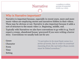 Narrative
Why is Narrative important?
Narrative is important because, especially in recent years, more and more
music videos are employing stories and narratives hidden in their videos.
These may be obvious or not. Narrative is also important because it adds a
sort of structure to the music video i.e. Beginning, middle, end.
Typically with Narratives we also have conventions to go with it e.g. You’d
expect a creepy, abandoned house/ graveyard if you were writing a horror
story. Conventions we usually look out for are:
Genre
Character
Form
Time
Setting
=a spoken or written
account of connected
events e.g. a story.
“A narrative in its most basic sense is a
series of events, but in order to construct
meaning from the narrative those events
must be linked somehow.”
 