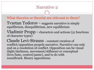 Narrative 2
What theories or theorist are relevant to them?
Tvzetan Todorov - suggests narrative is simply
equilibrium, disequilibrium, new equilibrium
Vladimir Propp - characters and actions (31 functions
of character types)
Claude Levi-Strauss - constant creation of
conflict/opposition propels narrative. Narrative can only
end on a resolution of conflict. Opposition can be visual
(light/darkness, movement/stillness) or conceptual
(love/hate, control/panic), and to do with
soundtrack. Binary oppositions.
 