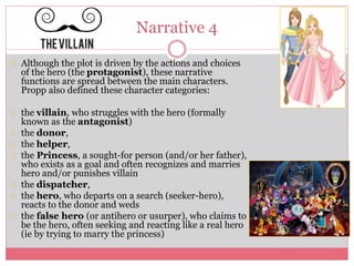 Narrative 4
Although the plot is driven by the actions and choices
of the hero (the protagonist), these narrative
functions are spread between the main characters.
Propp also defined these character categories:
the villain, who struggles with the hero (formally
known as the antagonist)
the donor,
the helper,
the Princess, a sought-for person (and/or her father),
who exists as a goal and often recognizes and marries
hero and/or punishes villain
the dispatcher,
the hero, who departs on a search (seeker-hero),
reacts to the donor and weds
the false hero (or antihero or usurper), who claims to
be the hero, often seeking and reacting like a real hero
(ie by trying to marry the princess)
 