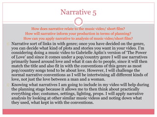 Narrative 5
How does narrative relate to the music video/ short film?
How will narrative inform your production in terms of planning?
How can you apply narrative to analysis of music video/short film?
Narrative sort of links in with genre; once you have decided on the genre,
you can decide what kind of plots and stories you want in your video. I’m
considering doing a music video to Gabrielle Aplin’s version of ‘The Power
of Love’ and since it comes under a pop/country genre I will use narratives
primarily based around love and what it can do to people, since it will then
match the title and also fit in with the conventions of this genre as most
pop/country songs tend to be about love. However, I will challenge the
normal narrative conventions as I will be intertwining all different kinds of
love, not just the love between a man and a woman.
Knowing what narratives I am going to include in my video will help during
the planning stage because it allows me to then think about practically
everything else; costumes, settings, lighting, props. I will apply narrative
analysis by looking at other similar music videos and noting down what
they used, what kept in with the conventions.
 