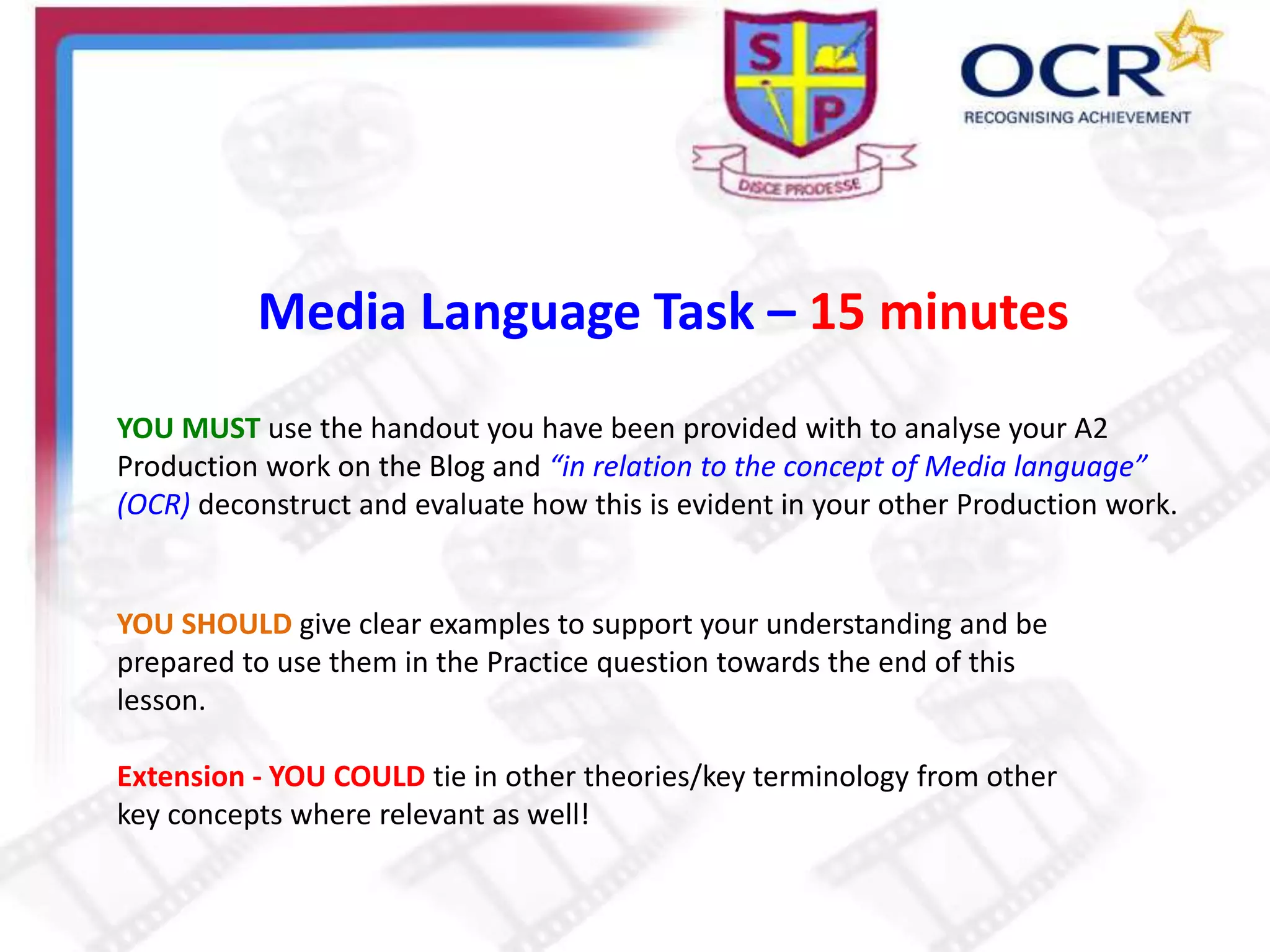 Media Language Task – 15 minutes
YOU MUST use the handout you have been provided with to analyse your A2
Production work on the Blog and “in relation to the concept of Media language”
(OCR) deconstruct and evaluate how this is evident in your other Production work.
YOU SHOULD give clear examples to support your understanding and be
prepared to use them in the Practice question towards the end of this
lesson.
Extension - YOU COULD tie in other theories/key terminology from other
key concepts where relevant as well!
 