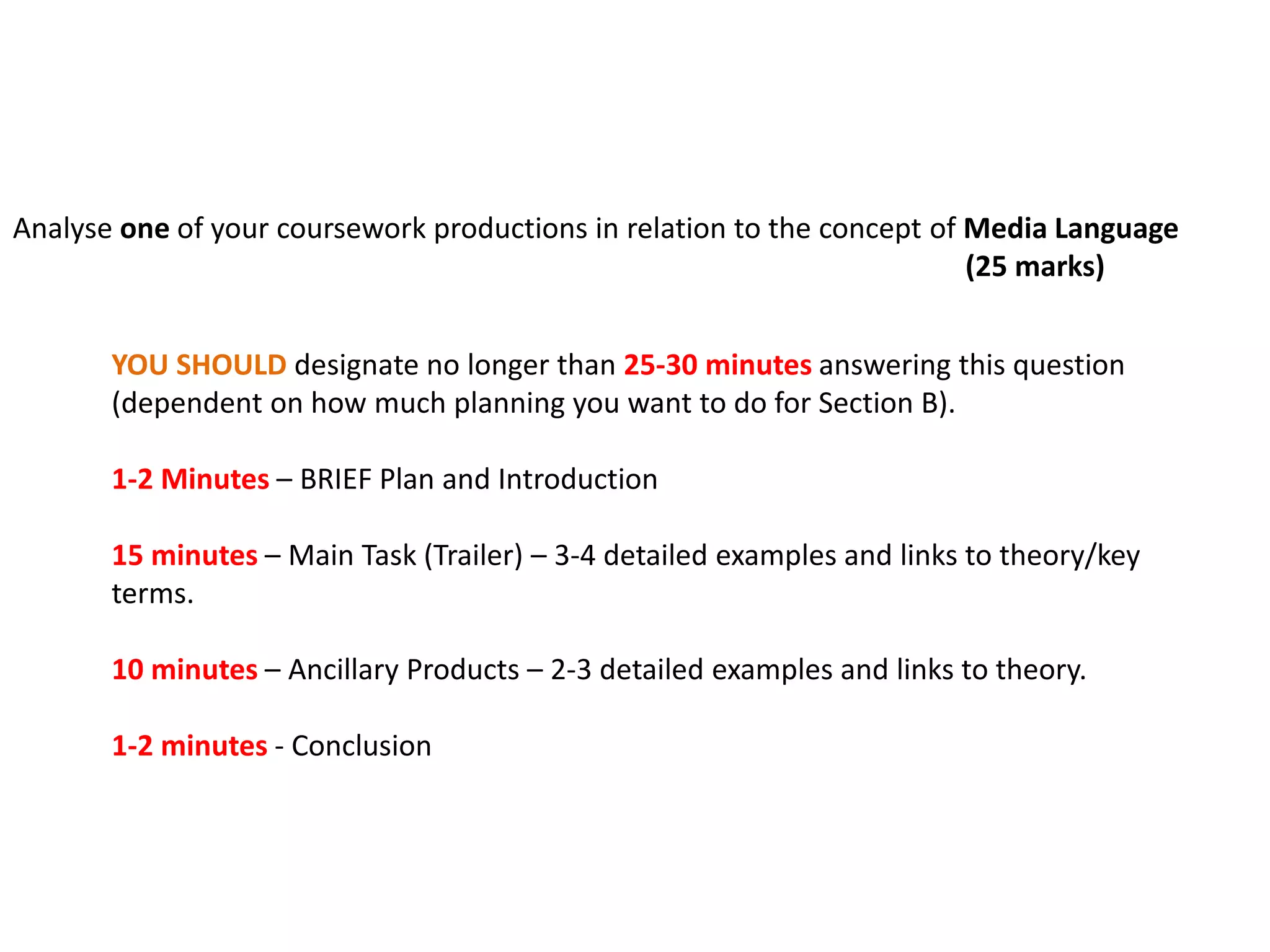 Analyse one of your coursework productions in relation to the concept of Media Language
(25 marks)
YOU SHOULD designate no longer than 25-30 minutes answering this question
(dependent on how much planning you want to do for Section B).
1-2 Minutes – BRIEF Plan and Introduction
15 minutes – Main Task (Trailer) – 3-4 detailed examples and links to theory/key
terms.
10 minutes – Ancillary Products – 2-3 detailed examples and links to theory.
1-2 minutes - Conclusion
 