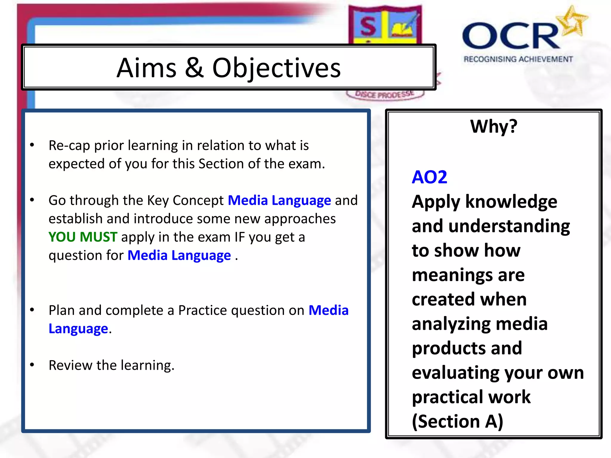 Why?
Aims & Objectives
• Re-cap prior learning in relation to what is
expected of you for this Section of the exam.
• Go through the Key Concept Media Language and
establish and introduce some new approaches
YOU MUST apply in the exam IF you get a
question for Media Language .
• Plan and complete a Practice question on Media
Language.
• Review the learning.
AO2
Apply knowledge
and understanding
to show how
meanings are
created when
analyzing media
products and
evaluating your own
practical work
(Section A)
 