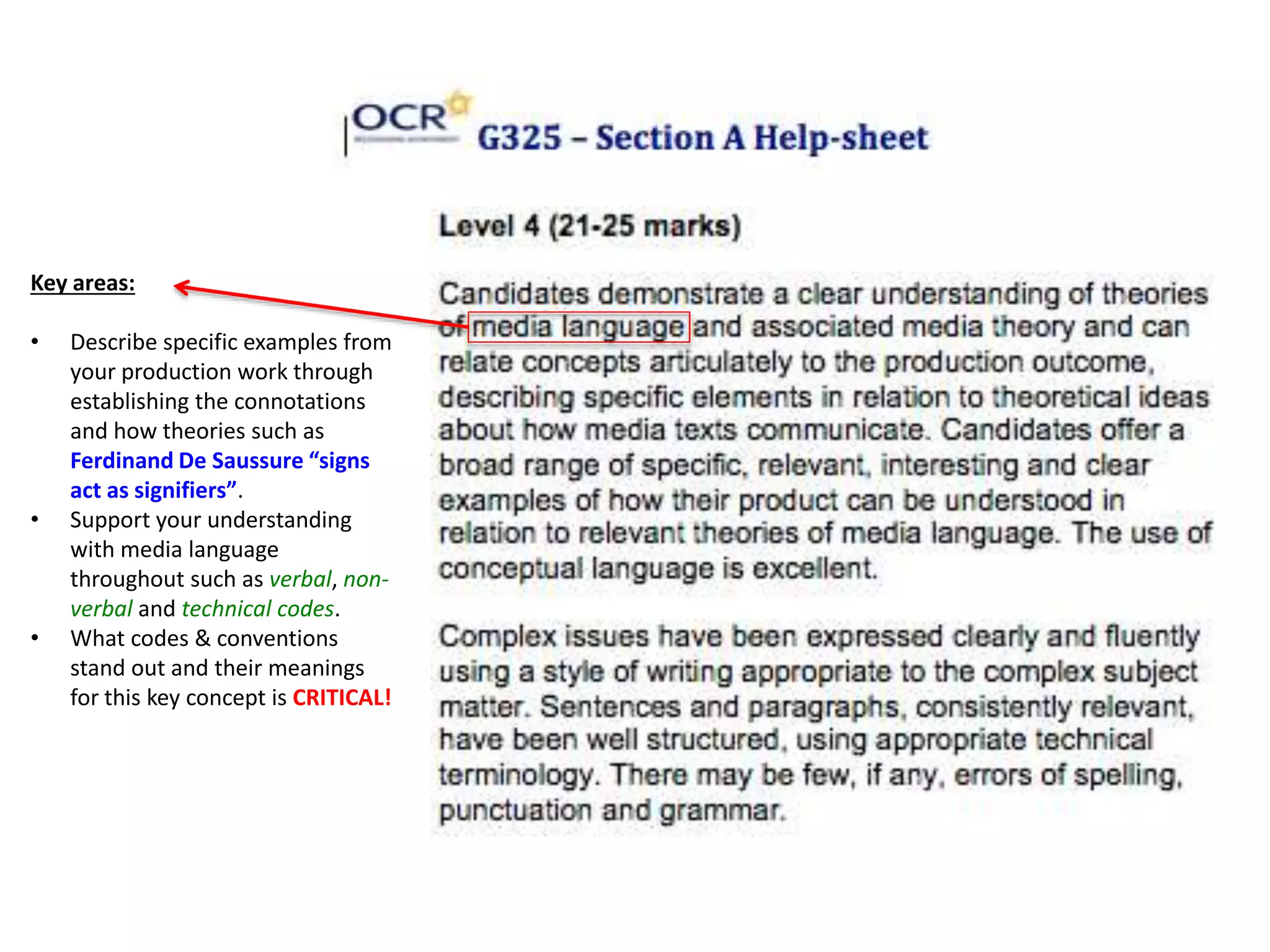 Key areas:
• Describe specific examples from
your production work through
establishing the connotations
and how theories such as
Ferdinand De Saussure “signs
act as signifiers”.
• Support your understanding
with media language
throughout such as verbal, non-
verbal and technical codes.
• What codes & conventions
stand out and their meanings
for this key concept is CRITICAL!
 