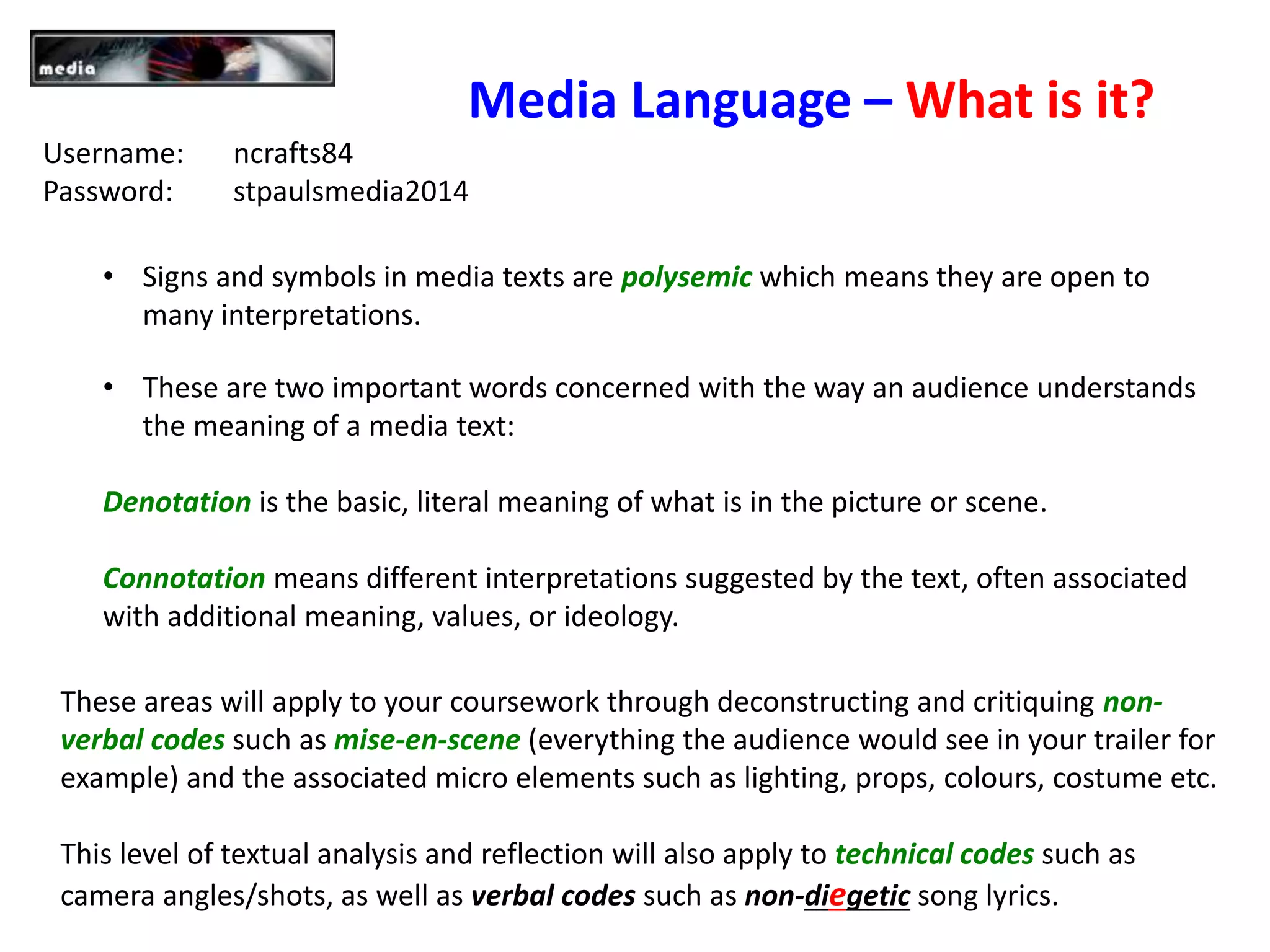Media Language – What is it?
• Signs and symbols in media texts are polysemic which means they are open to
many interpretations.
• These are two important words concerned with the way an audience understands
the meaning of a media text:
Denotation is the basic, literal meaning of what is in the picture or scene.
Connotation means different interpretations suggested by the text, often associated
with additional meaning, values, or ideology.
These areas will apply to your coursework through deconstructing and critiquing non-
verbal codes such as mise-en-scene (everything the audience would see in your trailer for
example) and the associated micro elements such as lighting, props, colours, costume etc.
This level of textual analysis and reflection will also apply to technical codes such as
camera angles/shots, as well as verbal codes such as non-diegetic song lyrics.
Username: ncrafts84
Password: stpaulsmedia2014
 