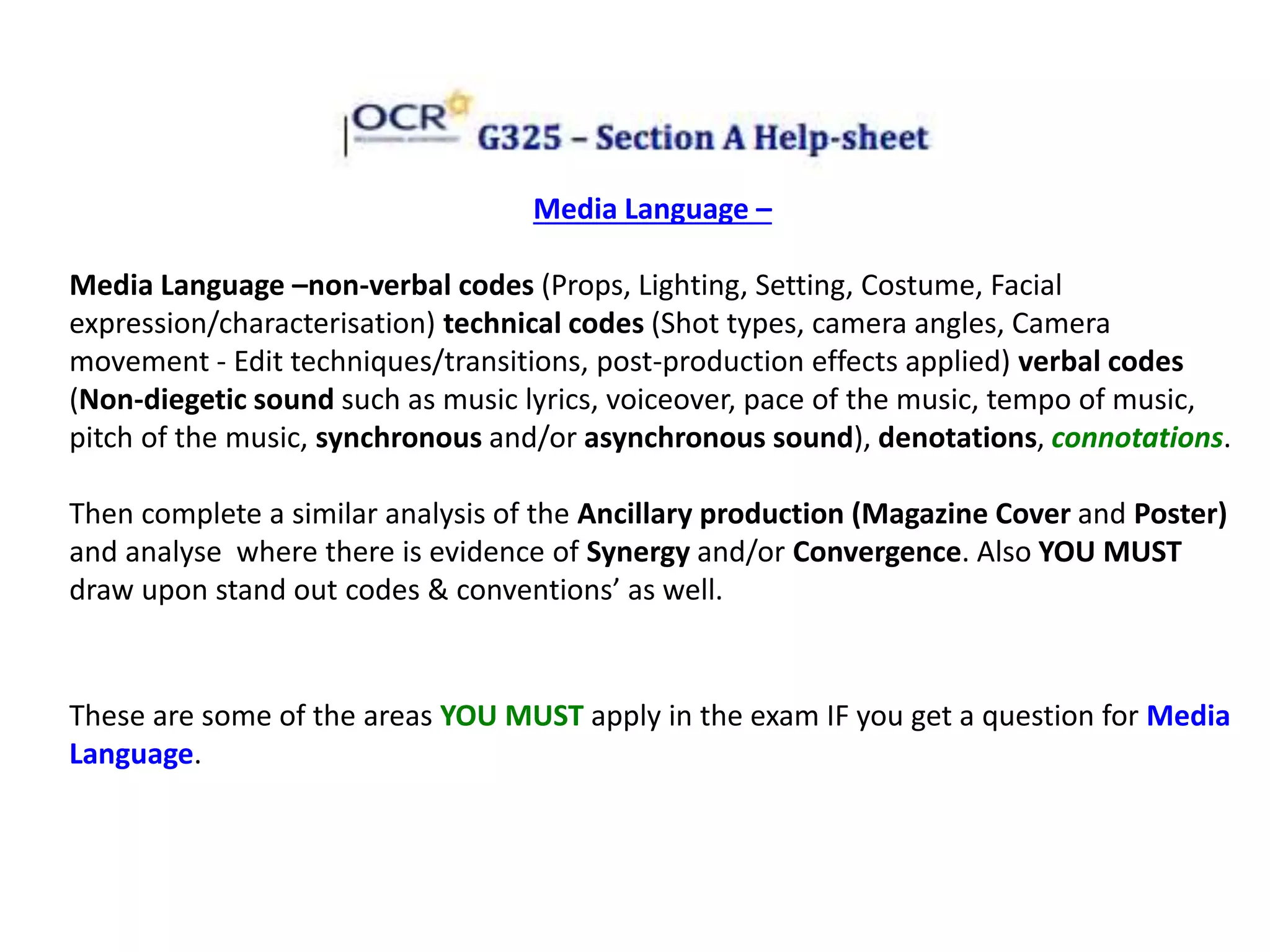 Media Language –
Media Language –non-verbal codes (Props, Lighting, Setting, Costume, Facial
expression/characterisation) technical codes (Shot types, camera angles, Camera
movement - Edit techniques/transitions, post-production effects applied) verbal codes
(Non-diegetic sound such as music lyrics, voiceover, pace of the music, tempo of music,
pitch of the music, synchronous and/or asynchronous sound), denotations, connotations.
Then complete a similar analysis of the Ancillary production (Magazine Cover and Poster)
and analyse where there is evidence of Synergy and/or Convergence. Also YOU MUST
draw upon stand out codes & conventions’ as well.
These are some of the areas YOU MUST apply in the exam IF you get a question for Media
Language.
 
