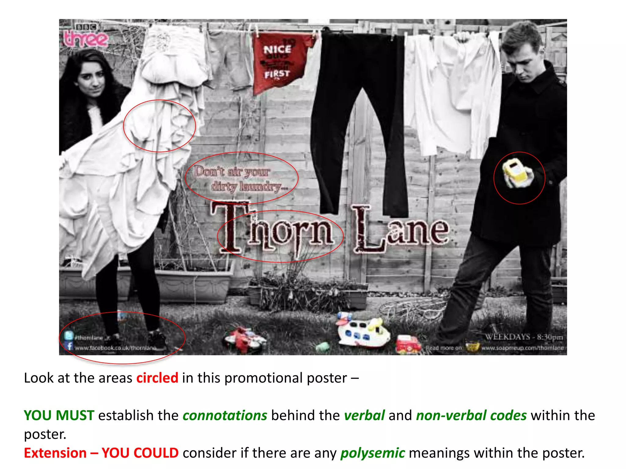 Look at the areas circled in this promotional poster –
YOU MUST establish the connotations behind the verbal and non-verbal codes within the
poster.
Extension – YOU COULD consider if there are any polysemic meanings within the poster.
 