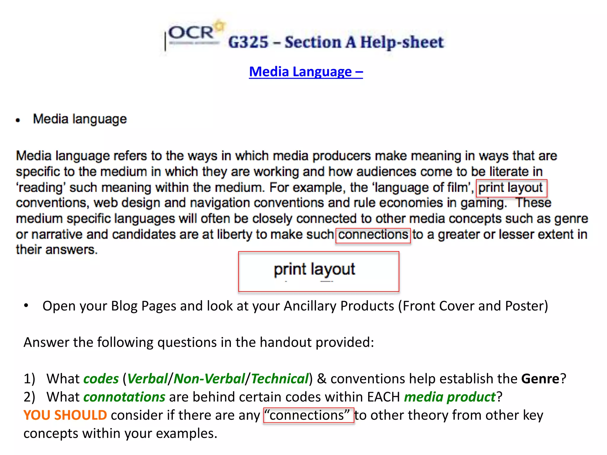 Media Language –
• Open your Blog Pages and look at your Ancillary Products (Front Cover and Poster)
Answer the following questions in the handout provided:
1) What codes (Verbal/Non-Verbal/Technical) & conventions help establish the Genre?
2) What connotations are behind certain codes within EACH media product?
YOU SHOULD consider if there are any “connections” to other theory from other key
concepts within your examples.
 