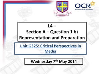 L4 –
Section A – Question 1 b)
Representation and Preparation
Wednesday 7th May 2014
Unit G325: Critical Perspectives in
Media
 