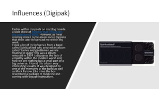 Earlier within my posts on my blog I made
a slide show of digipaks that influenced
the creation of mine. However, as I was
creating mine I came across more digipaks
that then later influenced me within my
work.
I took a lot of my influence from a band
called Spiritualized who created an album
called ‘Ladies and gentlemen we are
floating in space’ this was a album
released in 1997 it discusses the lack of
empathy within the modern world and
how we are nothing but a small part of a
big universe. I found this album very
interesting visually. It was designed by
one of the members of the band as well
as Mark Farrow. Like mine the box
resembled a package of medicine and
coming with dosage instructions.
Influences (Digipak)
 