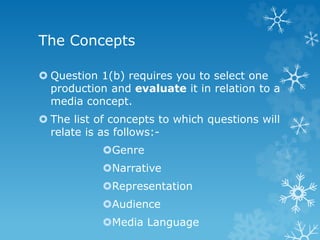 The Concepts
 Question 1(b) requires you to select one
production and evaluate it in relation to a
media concept.
 The list of concepts to which questions will
relate is as follows:-
Genre
Narrative
Representation
Audience
Media Language
 