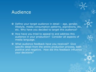 Audience
 Define your target audience in detail – age, gender,
lifestyle, media consumption patterns, aspirations, etc,
etc. Why have you decided to target this audience?
 How have you tried to appeal to and address this
audience in your production? Consider all aspects of
media language.
 What audience feedback have you received? Give
specific detail from the entire production process, both
positive and negative. How did this feedback influence
your decisions?
 