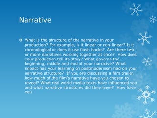 Narrative
 What is the structure of the narrative in your
production? For example, is it linear or non-linear? Is it
chronological or does it use flash backs? Are there two
or more narratives working together at once? How does
your production tell its story? What governs the
beginning, middle and end of your narrative? What
impact has your learning on postmodernism had on your
narrative structure? If you are discussing a film trailer,
how much of the film’s narrative have you chosen to
reveal? What real world media texts have influenced you
and what narrative structures did they have? How have
you
 