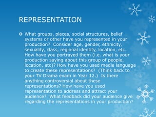 REPRESENTATION
 What groups, places, social structures, belief
systems or other have you represented in your
production? Consider age, gender, ethnicity,
sexuality, class, regional identity, location, etc.
How have you portrayed them (i.e. what is your
production saying about this group of people,
location, etc)? How have you used media language
to create these representations? (Think back to
your TV Drama exam in Year 12.) Is there
anything controversial about these
representations? How have you used
representation to address and attract your
audience? What feedback did your audience give
regarding the representations in your production?
 