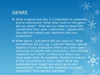 GENRE
 What is genre and why is it important to audiences
and to institutions? What other texts in this genre
did you study? What did you observe about the
conventions they used / subverted / played with?
How did this impact your decisions and your
production?
 What genre / sub-genre did you work in? What
conventions did you use / subvert? Identify specific
aspects of your production where you have used /
subverted or played with conventions. How has this
impacted your work? Is there any theory you
could apply here, for example, Goodwin’s analysis
of the conventions of music video? What has
postmodernism taught you about genre and
conventions? How has this impacted your own
production? Give specific examples.
 