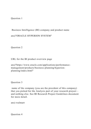Question 1
Business Intelligence (BI) company and product name
ans)"ORACLE HYPERION SYSTEM"
Question 2
URL for the BI product overview page
ans)"https://www.oracle.com/applications/performance-
management/products/business-planning/hyperion-
planning/index.html"
Question 3
name of the company (you are the president of this company)
that you picked for the Analysis part of your research project –
and nothing else. See BI Research Project Guidelines document
for more detail.
ans) walmart
Question 4
 