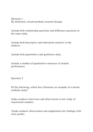Question 1
By definition, mixed-methods research designs
include both relationship questions and difference questions in
the same study.
include both descriptive and inferential statistics in the
analysis.
include both quantitative and qualitative data.
include a number of quantitative measures of student
performance.
Question 2
Of the following, which best illustrates an example of a mixed-
methods study?
Jenka conducts interviews and observations in her study of
transitional students.
Vanda conducts observations and supplements her findings with
class grades.
 