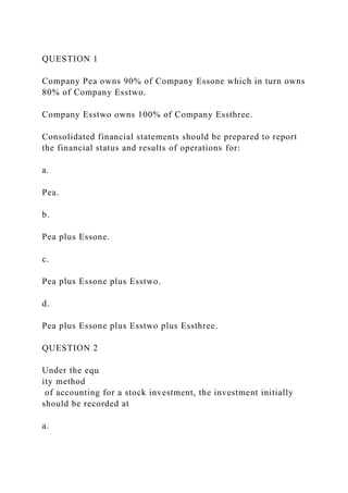 QUESTION 1
Company Pea owns 90% of Company Essone which in turn owns
80% of Company Esstwo.
Company Esstwo owns 100% of Company Essthree.
Consolidated financial statements should be prepared to report
the financial status and results of operations for:
a.
Pea.
b.
Pea plus Essone.
c.
Pea plus Essone plus Esstwo.
d.
Pea plus Essone plus Esstwo plus Essthree.
QUESTION 2
Under the equ
ity method
of accounting for a stock investment, the investment initially
should be recorded at
a.
 